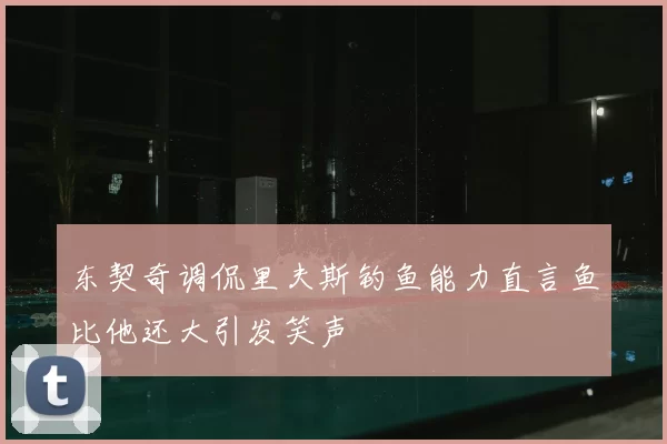 东契奇调侃里夫斯钓鱼能力直言鱼比他还大引发笑声