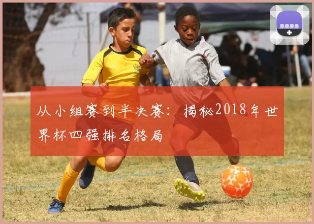 从小组赛到半决赛:揭秘2018年世界杯四强排名格局