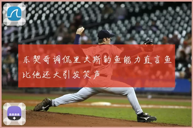 东契奇调侃里夫斯钓鱼能力直言鱼比他还大引发笑声