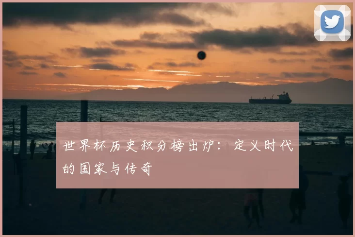 世界杯历史积分榜出炉：定义时代的国家与传奇