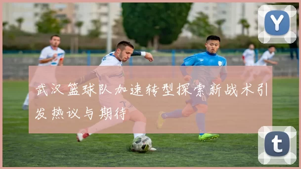 武汉篮球队加速转型探索新战术引发热议与期待