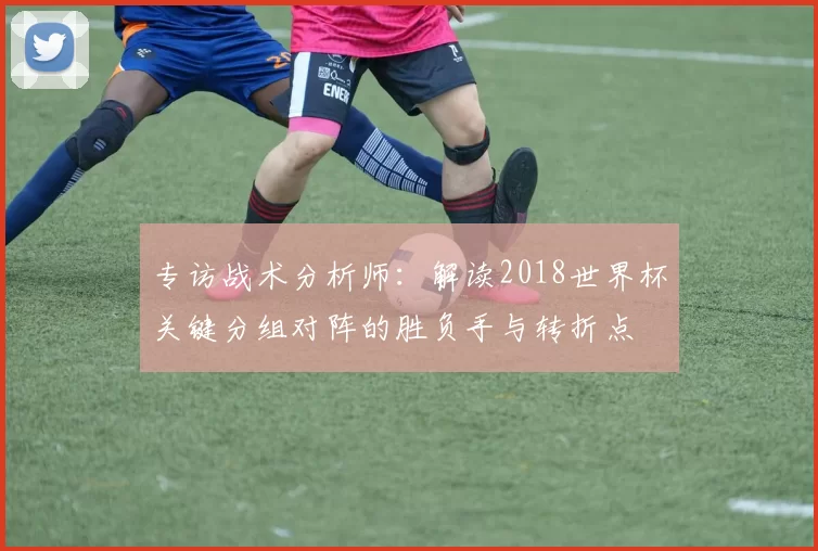 专访战术分析师:解读2018世界杯关键分组对阵的胜负手与转折点