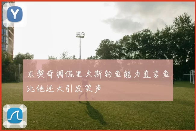东契奇调侃里夫斯钓鱼能力直言鱼比他还大引发笑声
