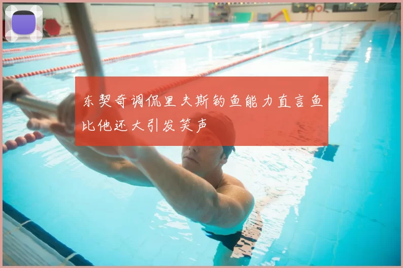 东契奇调侃里夫斯钓鱼能力直言鱼比他还大引发笑声