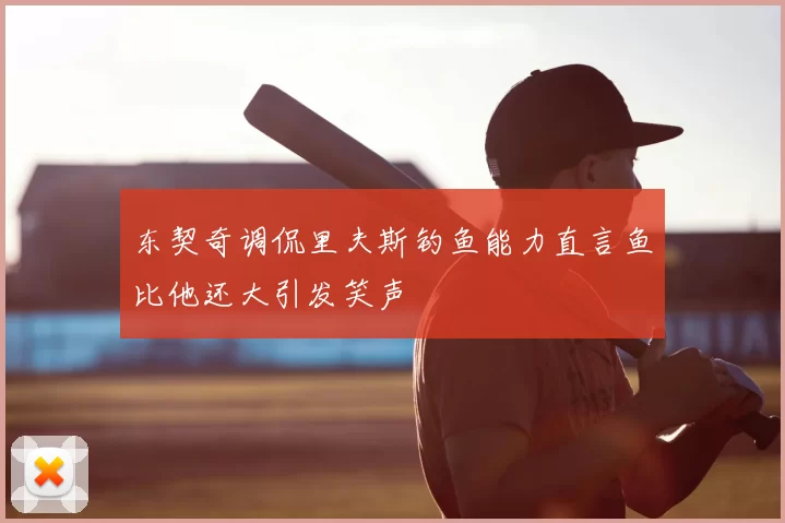 东契奇调侃里夫斯钓鱼能力直言鱼比他还大引发笑声