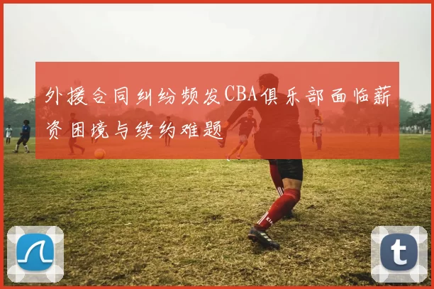 外援合同纠纷频发CBA俱乐部面临薪资困境与续约难题