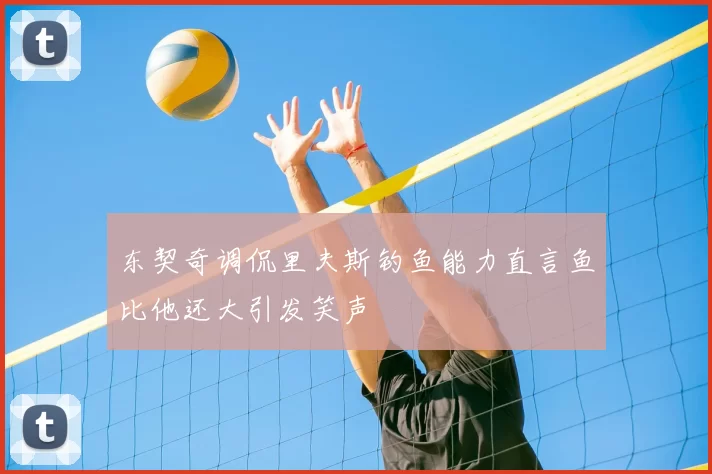 东契奇调侃里夫斯钓鱼能力直言鱼比他还大引发笑声