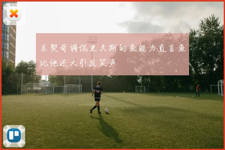 东契奇调侃里夫斯钓鱼能力直言鱼比他还大引发笑声