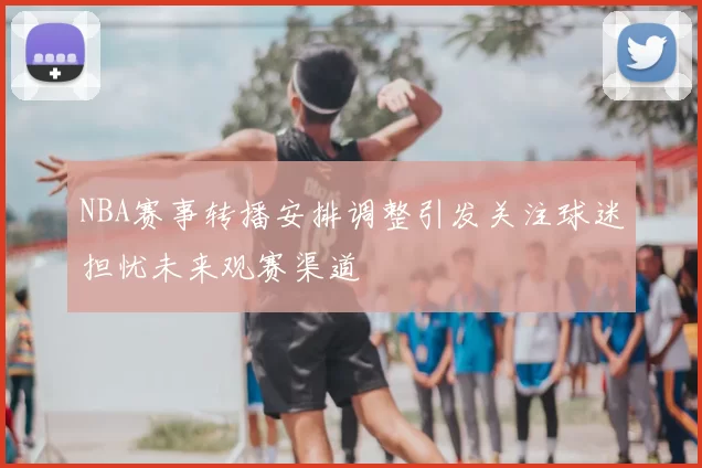 NBA赛事转播安排调整引发关注球迷担忧未来观赛渠道