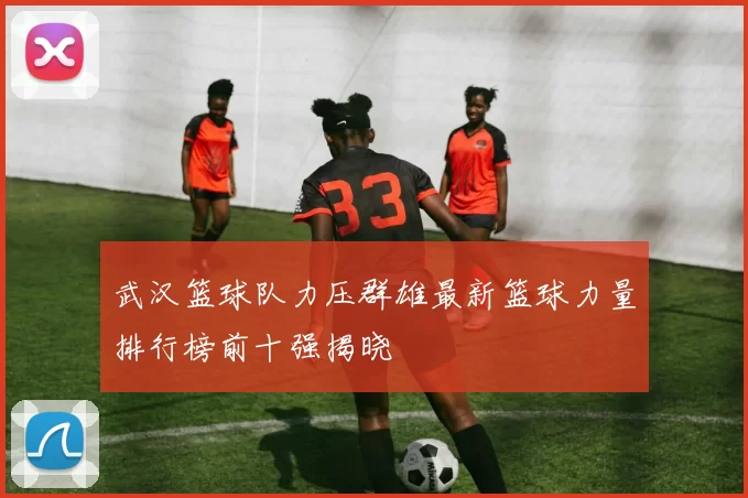 武汉篮球队力压群雄最新篮球力量排行榜前十强揭晓