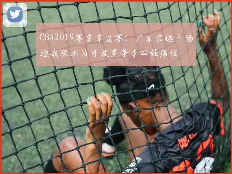 CBA2019赛季季后赛:广东宏远主场迎战深圳马可波罗争夺四强席位