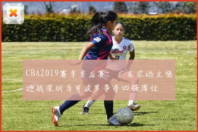 CBA2019赛季季后赛:广东宏远主场迎战深圳马可波罗争夺四强席位