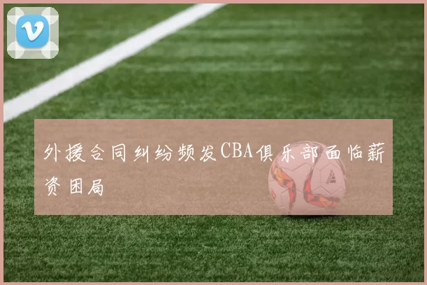 外援合同纠纷频发CBA俱乐部面临薪资困局