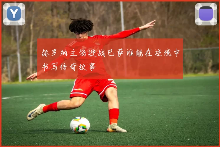 赫罗纳主场迎战巴萨谁能在逆境中书写传奇故事
