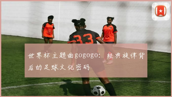 世界杯主题曲gogogo:经典旋律背后的足球文化密码