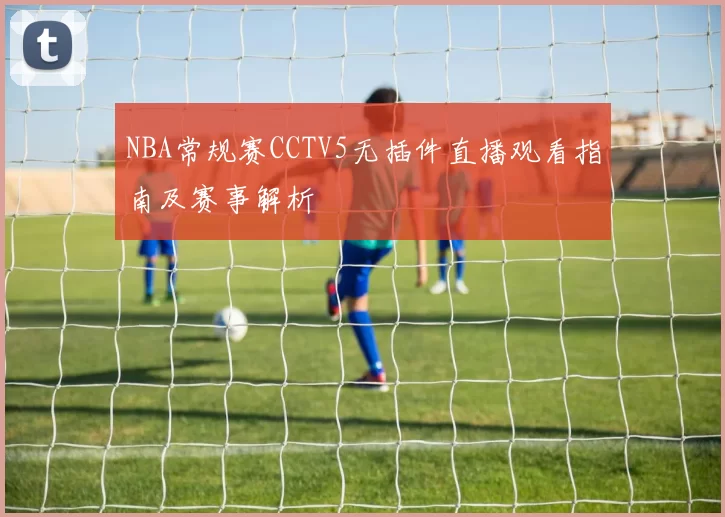 NBA常规赛CCTV5无插件直播观看指南及赛事解析