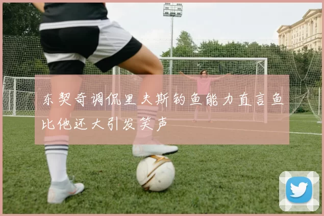东契奇调侃里夫斯钓鱼能力直言鱼比他还大引发笑声