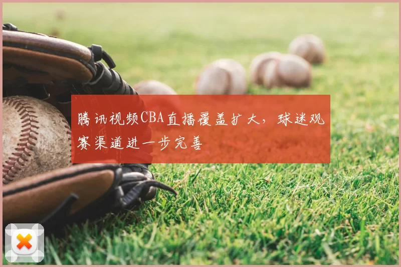 腾讯视频CBA直播覆盖扩大,球迷观赛渠道进一步完善