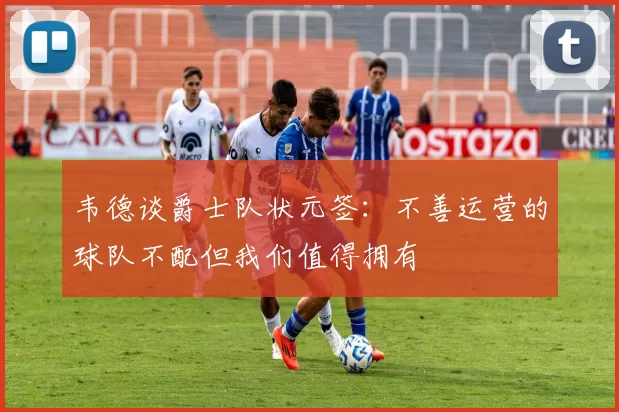 韦德谈爵士队状元签:不善运营的球队不配但我们值得拥有