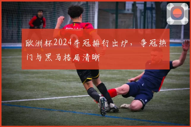 欧洲杯2024夺冠排行出炉,争冠热门与黑马格局清晰