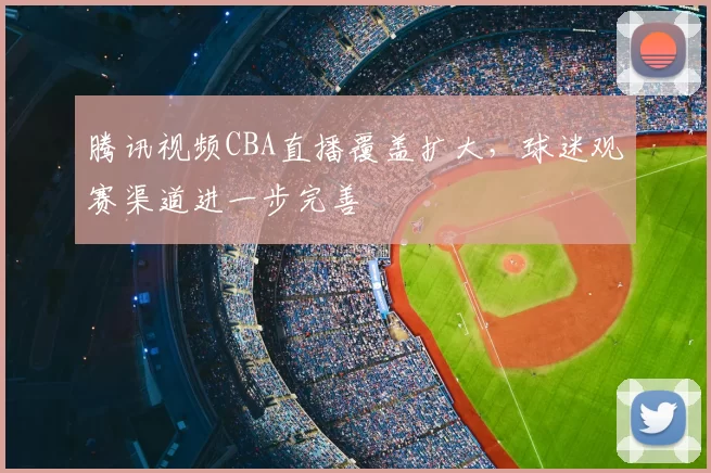 腾讯视频CBA直播覆盖扩大,球迷观赛渠道进一步完善