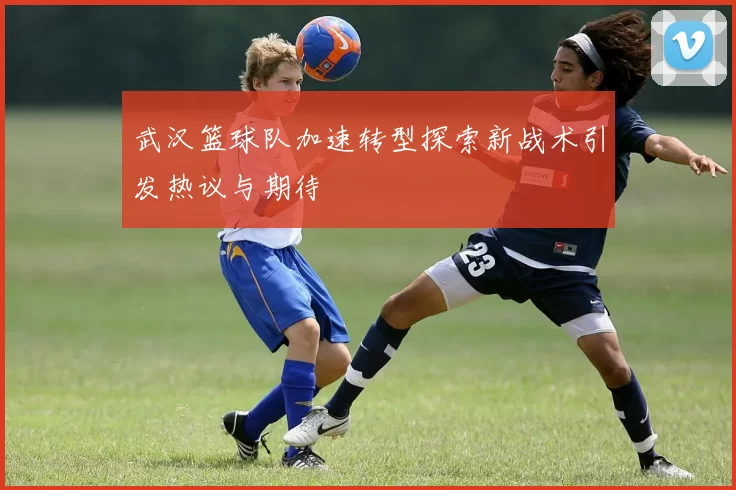 武汉篮球队加速转型探索新战术引发热议与期待