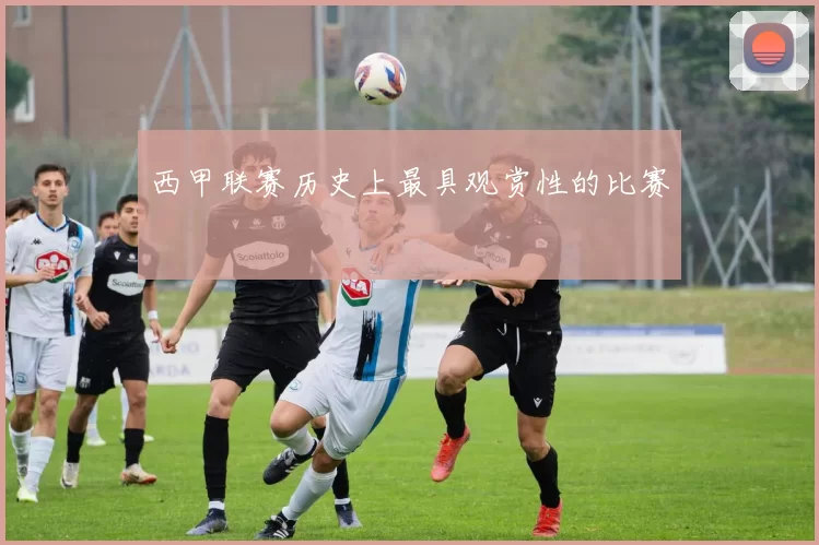 西甲联赛历史上最具观赏性的比赛