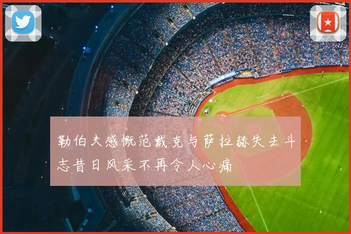 勒伯夫感慨范戴克与萨拉赫失去斗志昔日风采不再令人心痛