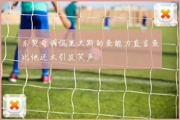 东契奇调侃里夫斯钓鱼能力直言鱼比他还大引发笑声