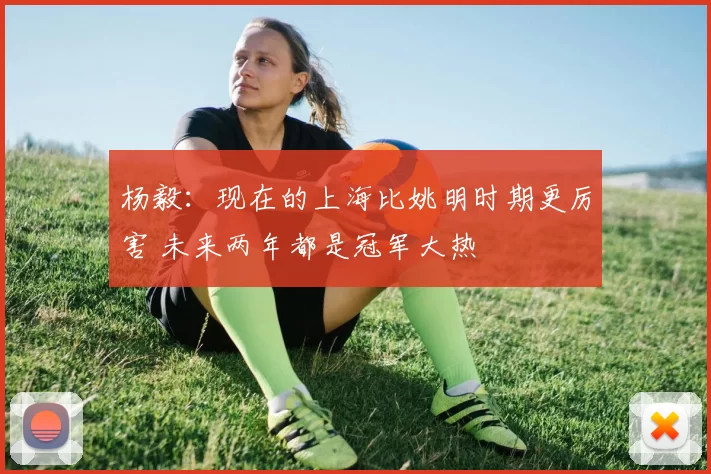 杨毅:现在的上海比姚明时期更厉害 未来两年都是冠军大热