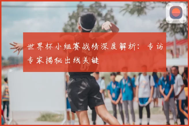 世界杯小组赛战绩深度解析:专访专家揭秘出线关键