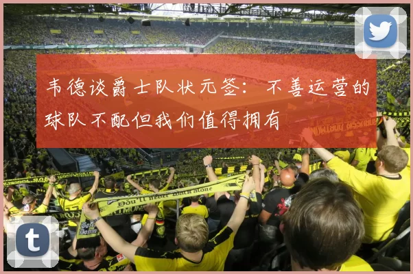韦德谈爵士队状元签:不善运营的球队不配但我们值得拥有