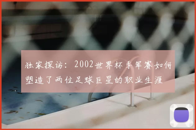 独家探访：2002世界杯季军赛如何塑造了两位足球巨星的职业生涯