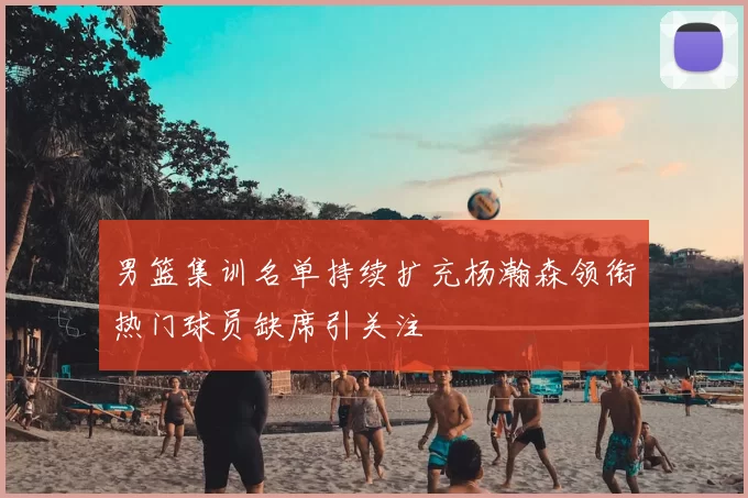 男篮集训名单持续扩充杨瀚森领衔热门球员缺席引关注