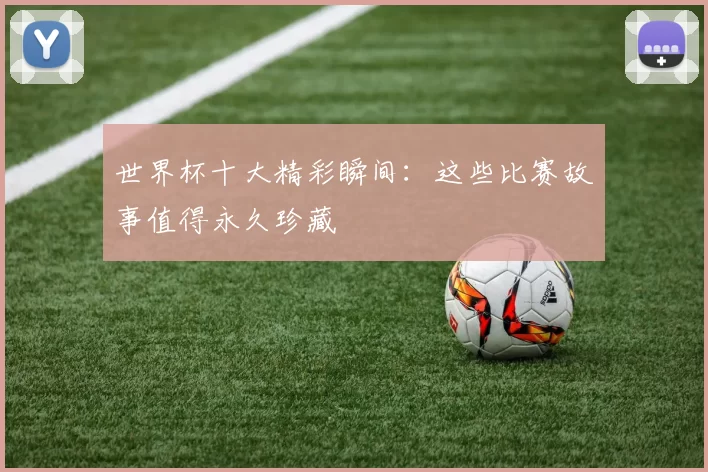 世界杯十大精彩瞬间：这些比赛故事值得永久珍藏