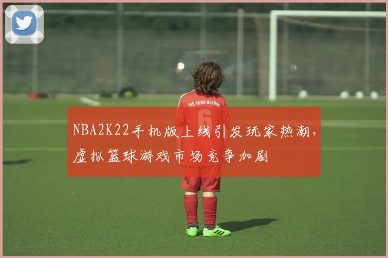 NBA2K22手机版上线引发玩家热潮,虚拟篮球游戏市场竞争加剧