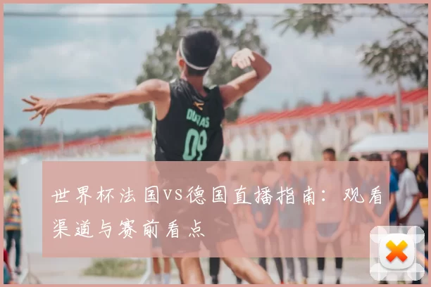 世界杯法国vs德国直播指南:观看渠道与赛前看点