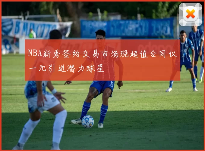 NBA新秀签约交易市场现超值合同仅一元引进潜力球星