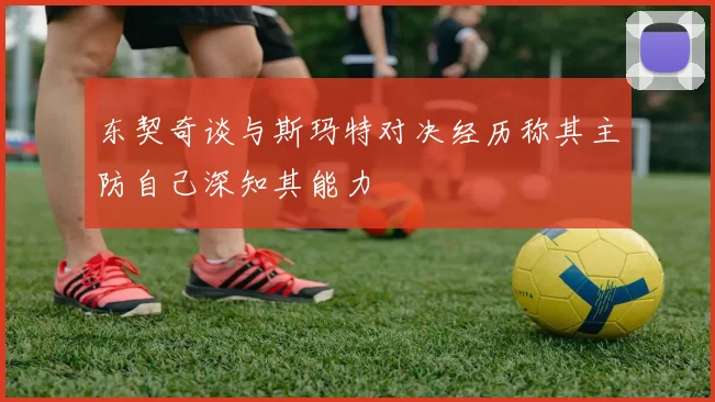东契奇谈与斯玛特对决经历称其主防自己深知其能力