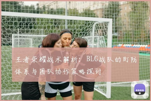 王者荣耀战术解析:BLG战队的盯防体系与团队协作策略探讨
