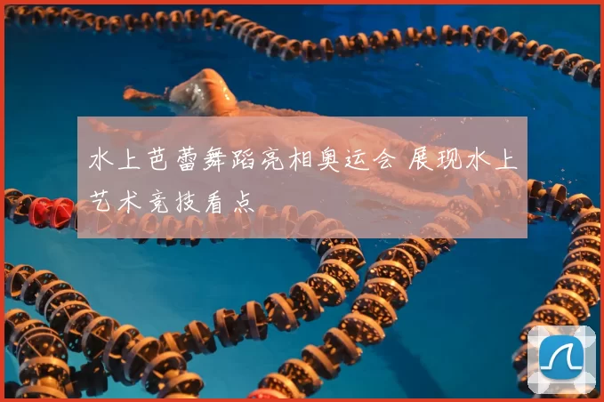 水上芭蕾舞蹈亮相奥运会 展现水上艺术竞技看点