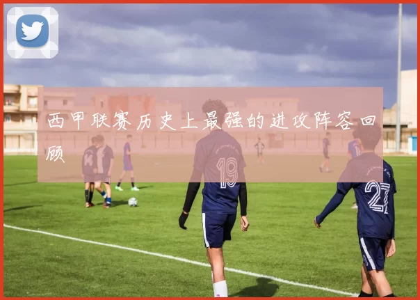 西甲联赛历史上最强的进攻阵容回顾