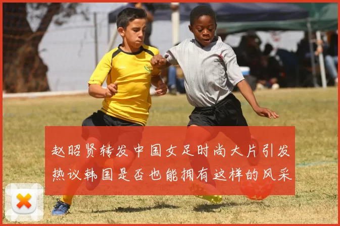 赵昭贤转发中国女足时尚大片引发热议韩国是否也能拥有这样的风采