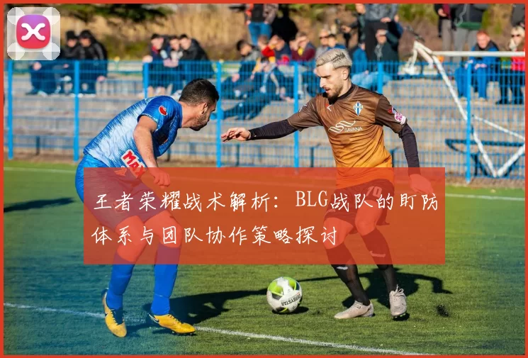 王者荣耀战术解析:BLG战队的盯防体系与团队协作策略探讨