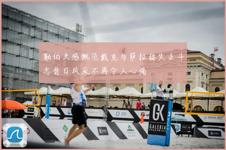 勒伯夫感慨范戴克与萨拉赫失去斗志昔日风采不再令人心痛
