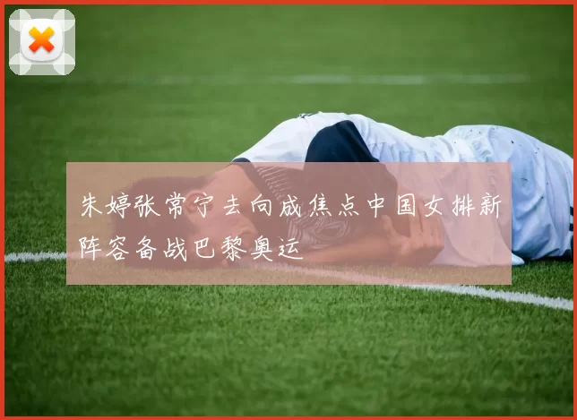 朱婷张常宁去向成焦点中国女排新阵容备战巴黎奥运