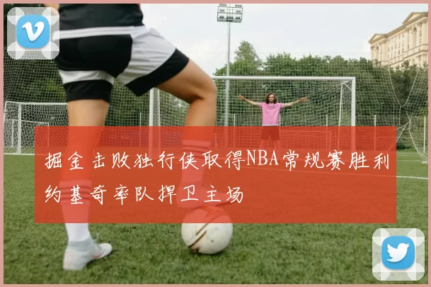 掘金击败独行侠取得NBA常规赛胜利约基奇率队捍卫主场
