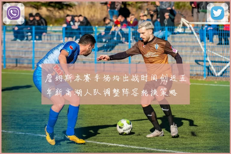 詹姆斯本赛季场均出战时间创近五年新高湖人队调整阵容轮换策略