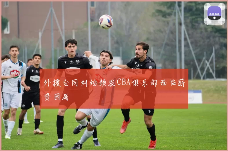 外援合同纠纷频发CBA俱乐部面临薪资困局