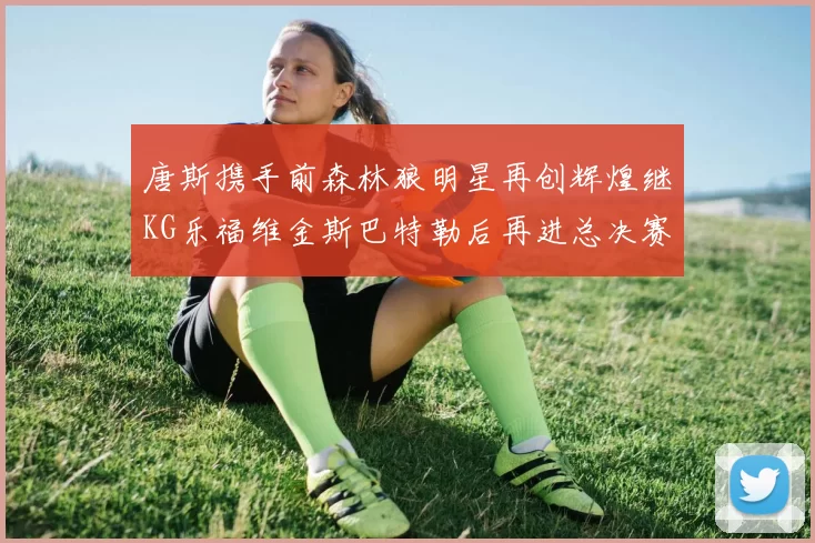唐斯携手前森林狼明星再创辉煌继KG乐福维金斯巴特勒后再进总决赛
